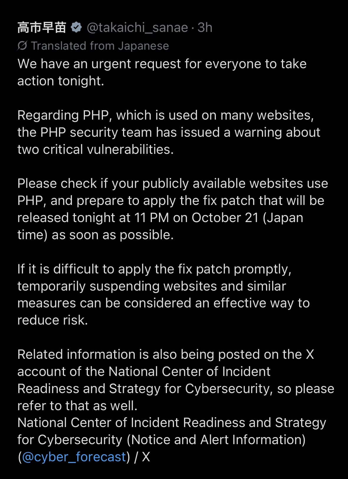 Screenshot of Prime Minister Sanae Takaichi's post on X, in X's automatic English translation. It reads: We have an urgent request for everyone to take action tonight. Regarding PHP, which is used on many websites, the PHP security team has issued a warning about two critical vulnerabilities. Please check if your publicly available websites use PHP, and prepare to apply the fix patch that will be released tonight at 11 PM on October 21 (Japan time) as soon as possible. If it is difficult to apply the fix patch promptly, temporarily suspending websites and similar measures can be considered an effective way to reduce risk. Related information is also being posted on the X account of the National Center of Incident Readiness and Strategy for Cybersecurity, so please refer to that as well, with a link to the account @cyber_forecast.